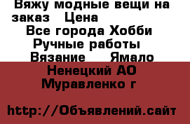 Вяжу модные вещи на заказ › Цена ­ 3000-10000 - Все города Хобби. Ручные работы » Вязание   . Ямало-Ненецкий АО,Муравленко г.